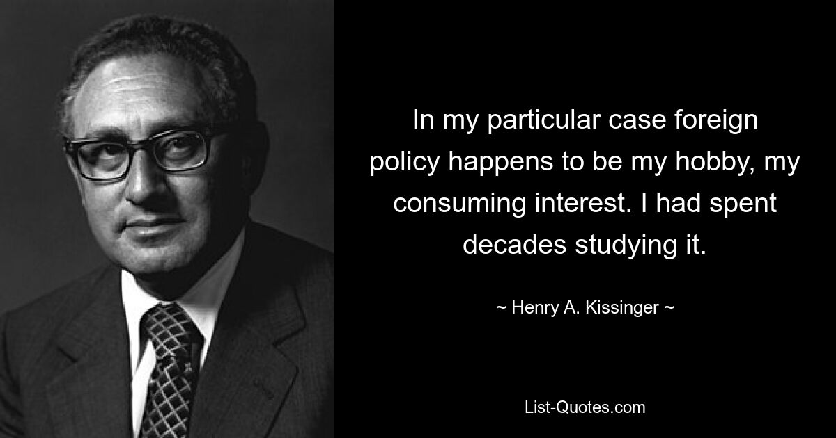 In my particular case foreign policy happens to be my hobby, my consuming interest. I had spent decades studying it. — © Henry A. Kissinger