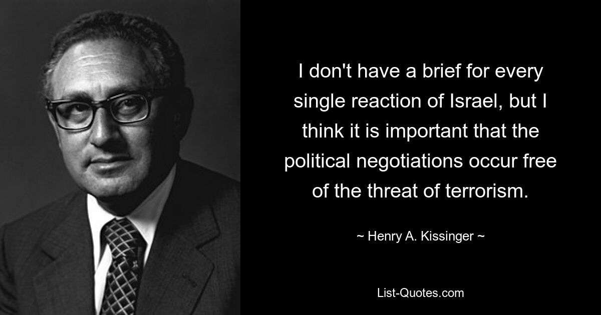 I don't have a brief for every single reaction of Israel, but I think it is important that the political negotiations occur free of the threat of terrorism. — © Henry A. Kissinger