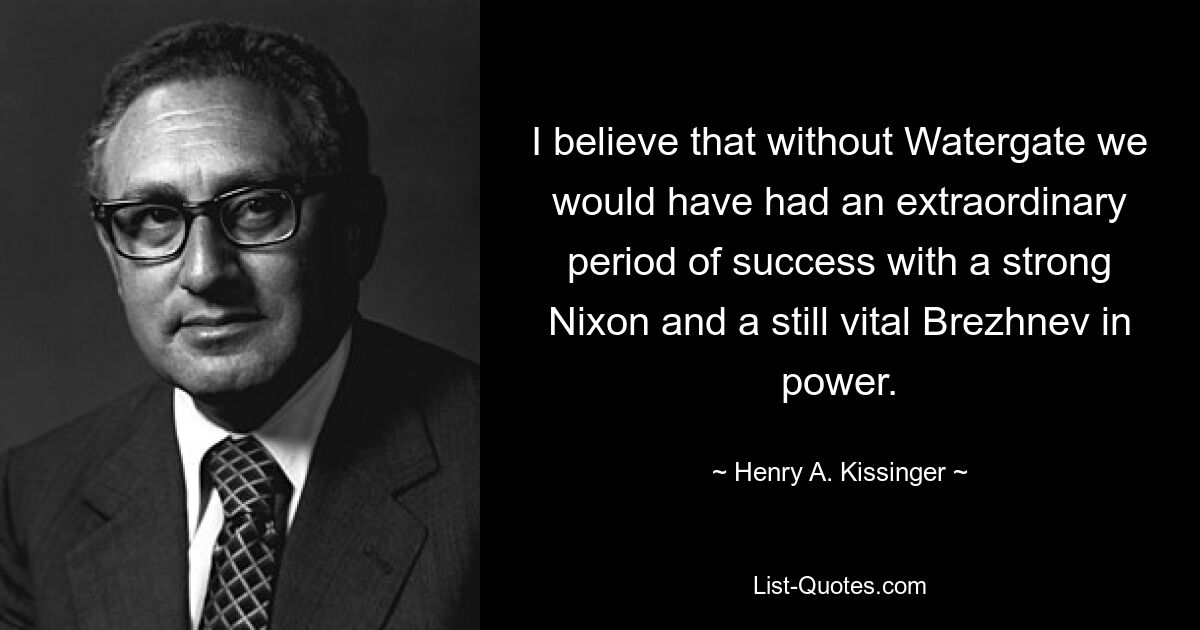 I believe that without Watergate we would have had an extraordinary period of success with a strong Nixon and a still vital Brezhnev in power. — © Henry A. Kissinger