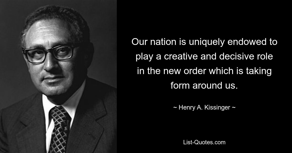 Our nation is uniquely endowed to play a creative and decisive role in the new order which is taking form around us. — © Henry A. Kissinger