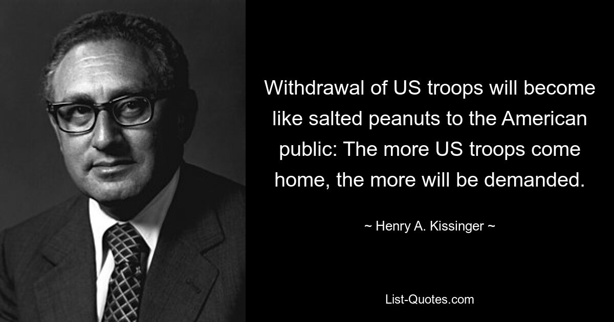 Withdrawal of US troops will become like salted peanuts to the American public: The more US troops come home, the more will be demanded. — © Henry A. Kissinger