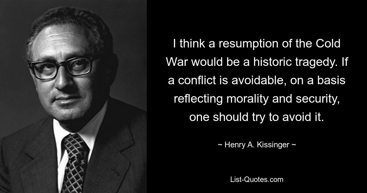 I think a resumption of the Cold War would be a historic tragedy. If a conflict is avoidable, on a basis reflecting morality and security, one should try to avoid it. — © Henry A. Kissinger