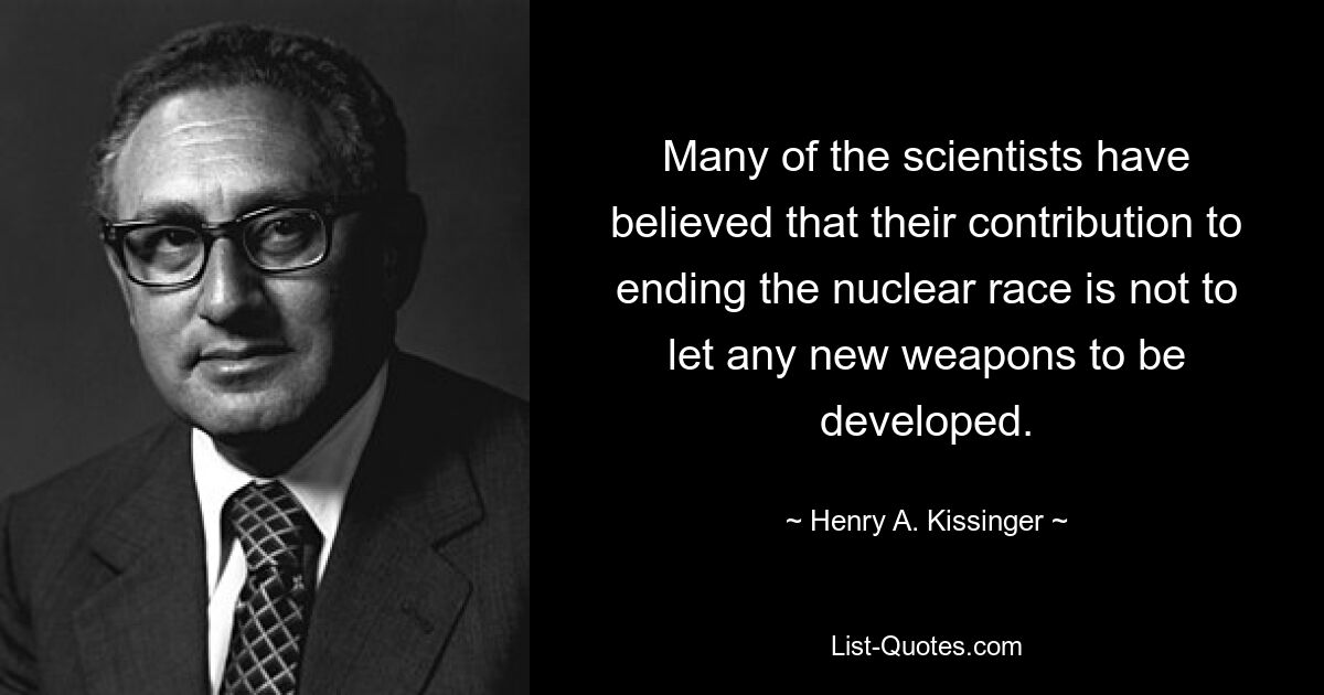 Many of the scientists have believed that their contribution to ending the nuclear race is not to let any new weapons to be developed. — © Henry A. Kissinger