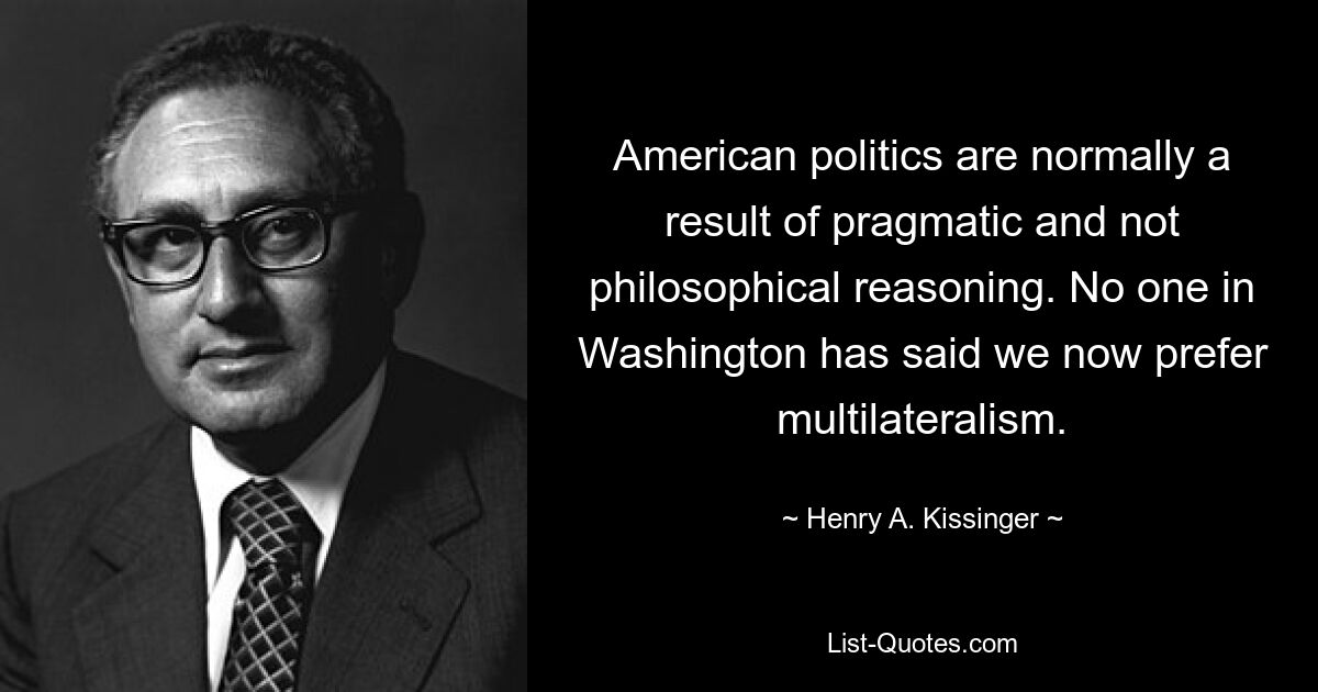 American politics are normally a result of pragmatic and not philosophical reasoning. No one in Washington has said we now prefer multilateralism. — © Henry A. Kissinger