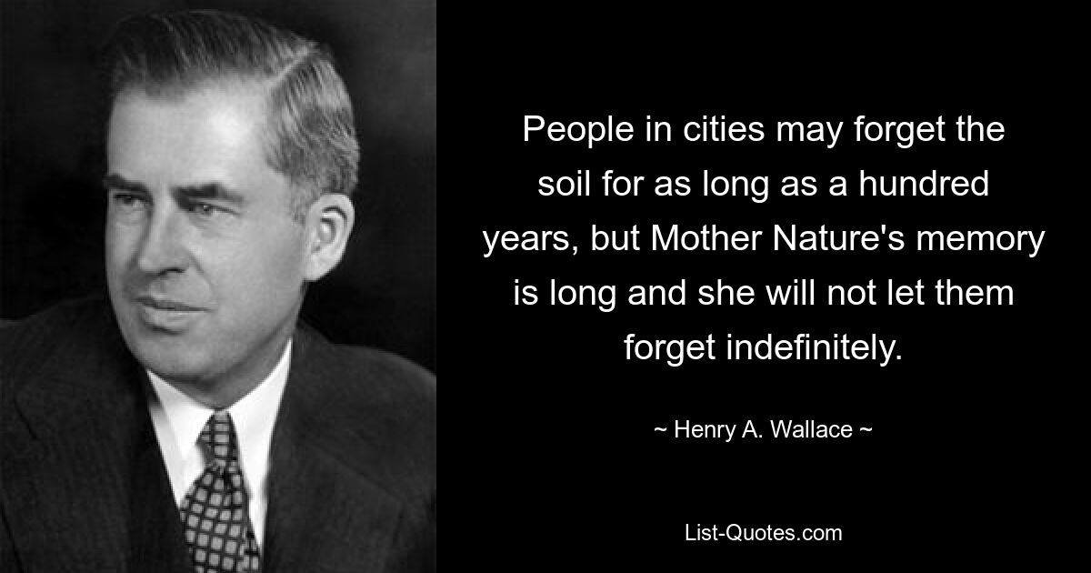 People in cities may forget the soil for as long as a hundred years, but Mother Nature's memory is long and she will not let them forget indefinitely. — © Henry A. Wallace