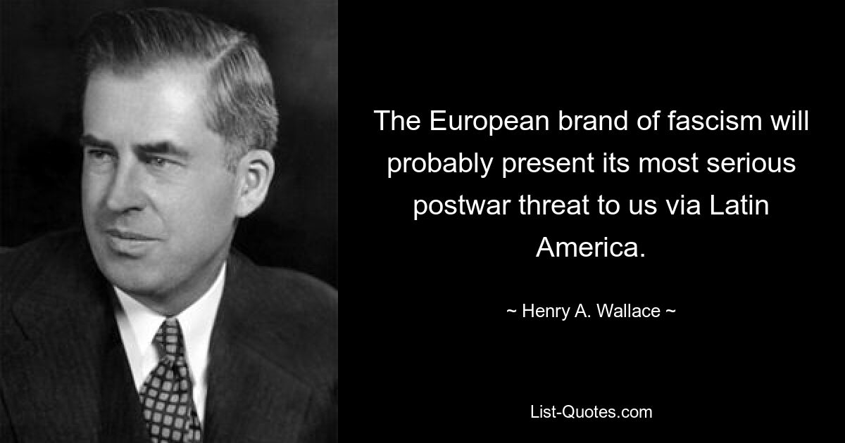 The European brand of fascism will probably present its most serious postwar threat to us via Latin America. — © Henry A. Wallace