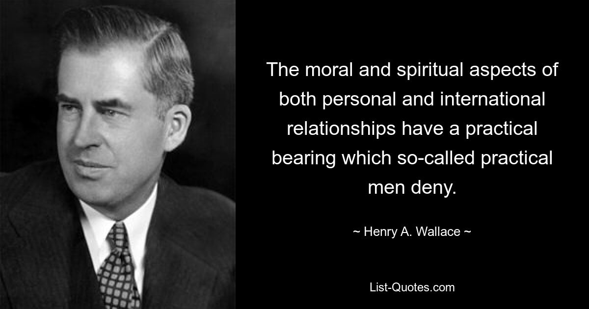 The moral and spiritual aspects of both personal and international relationships have a practical bearing which so-called practical men deny. — © Henry A. Wallace