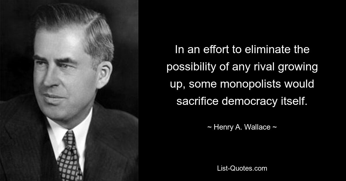 In an effort to eliminate the possibility of any rival growing up, some monopolists would sacrifice democracy itself. — © Henry A. Wallace