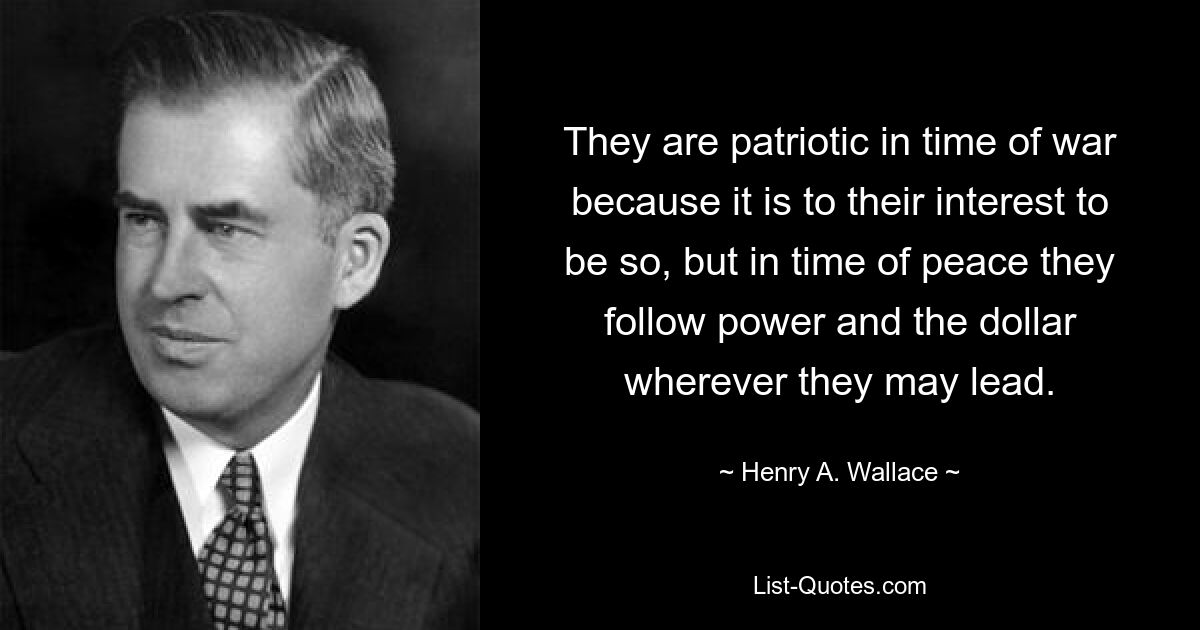 They are patriotic in time of war because it is to their interest to be so, but in time of peace they follow power and the dollar wherever they may lead. — © Henry A. Wallace