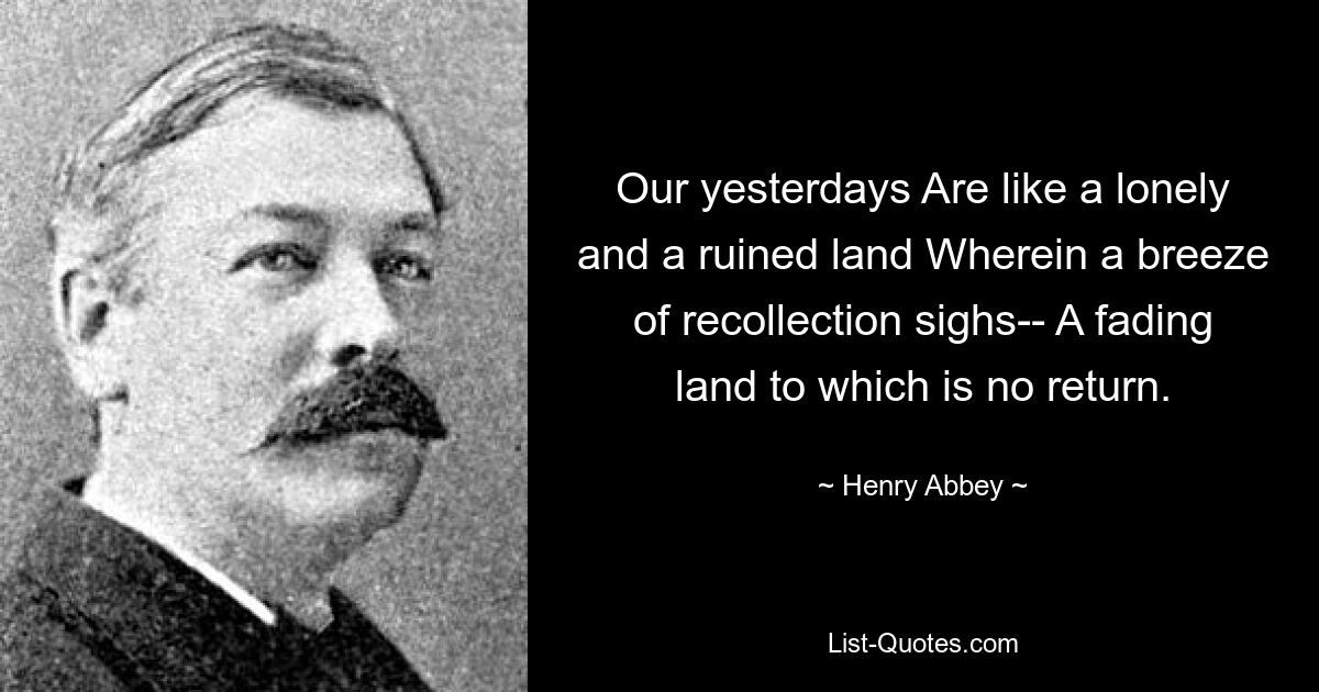 Our yesterdays Are like a lonely and a ruined land Wherein a breeze of recollection sighs-- A fading land to which is no return. — © Henry Abbey