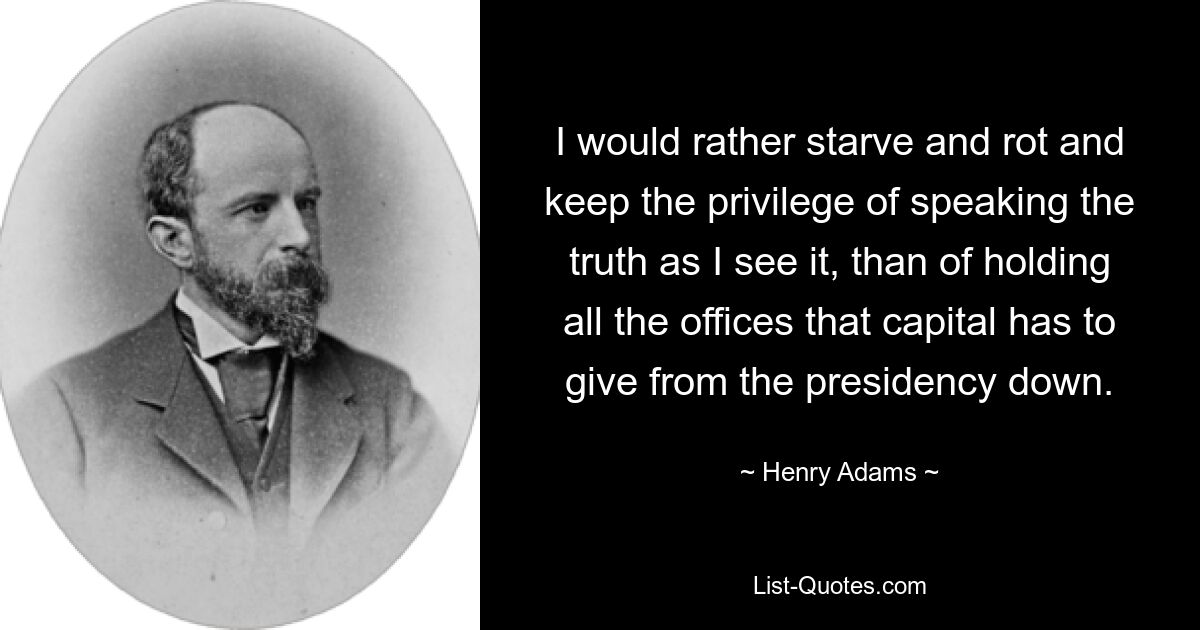 I would rather starve and rot and keep the privilege of speaking the truth as I see it, than of holding all the offices that capital has to give from the presidency down. — © Henry Adams