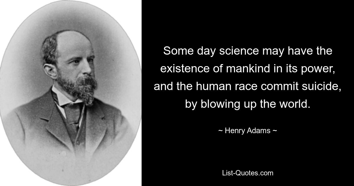 Some day science may have the existence of mankind in its power, and the human race commit suicide, by blowing up the world. — © Henry Adams