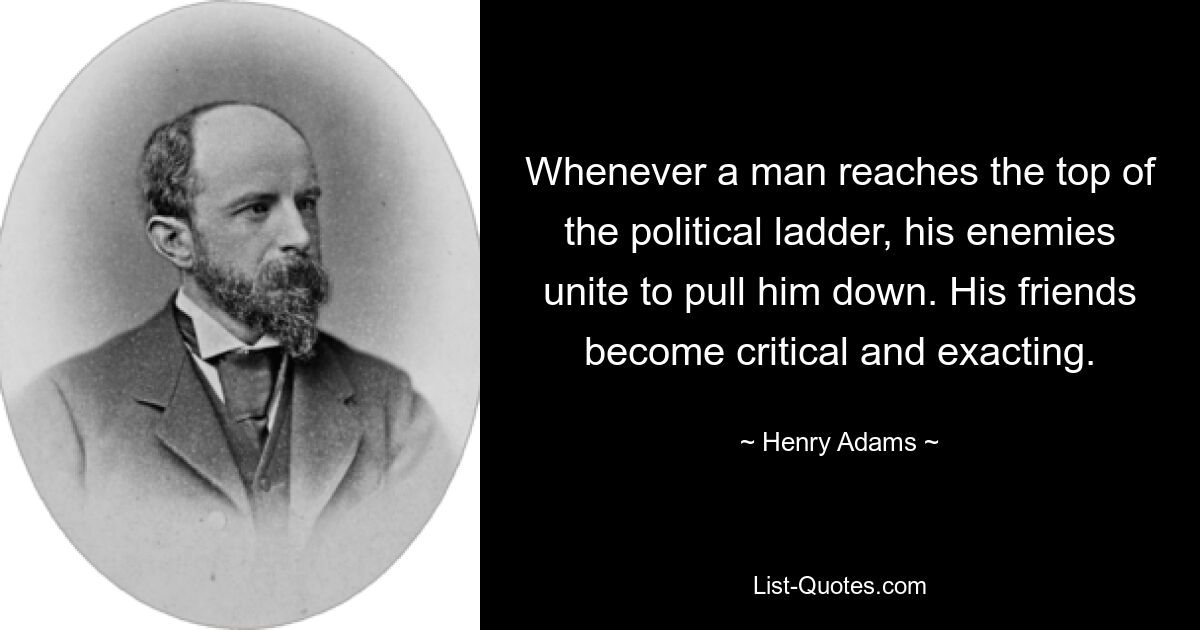 Whenever a man reaches the top of the political ladder, his enemies unite to pull him down. His friends become critical and exacting. — © Henry Adams