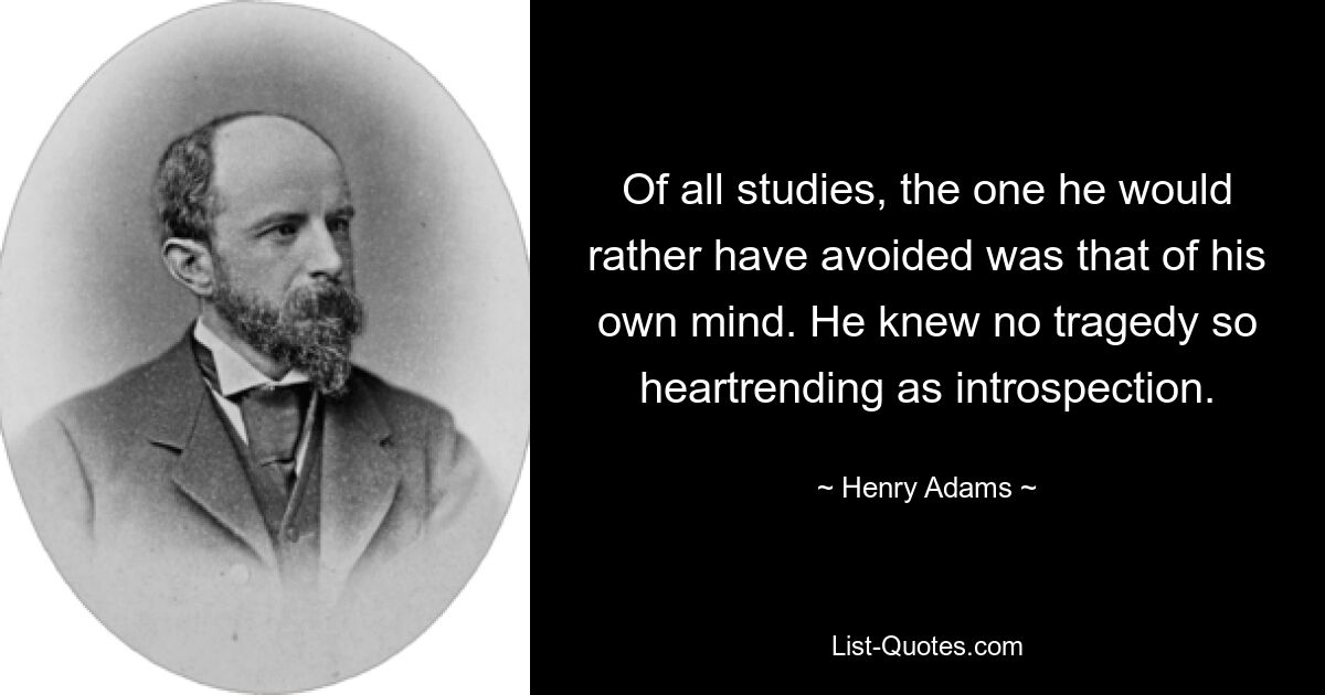 Of all studies, the one he would rather have avoided was that of his own mind. He knew no tragedy so heartrending as introspection. — © Henry Adams