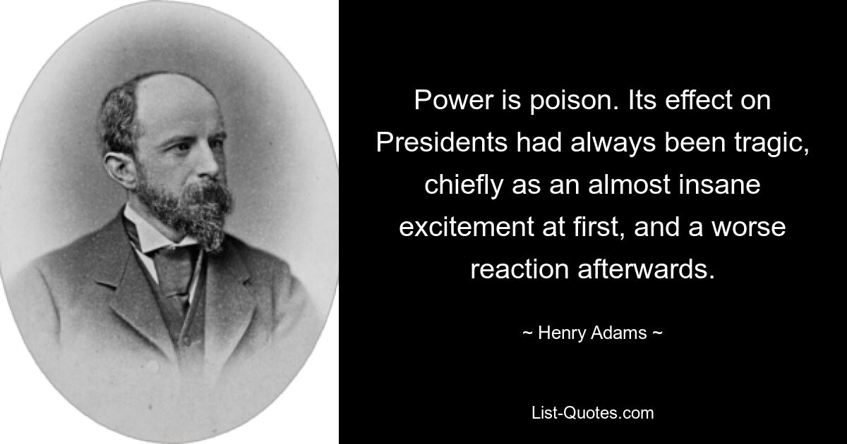 Power is poison. Its effect on Presidents had always been tragic, chiefly as an almost insane excitement at first, and a worse reaction afterwards. — © Henry Adams