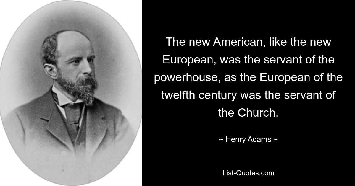 The new American, like the new European, was the servant of the powerhouse, as the European of the twelfth century was the servant of the Church. — © Henry Adams