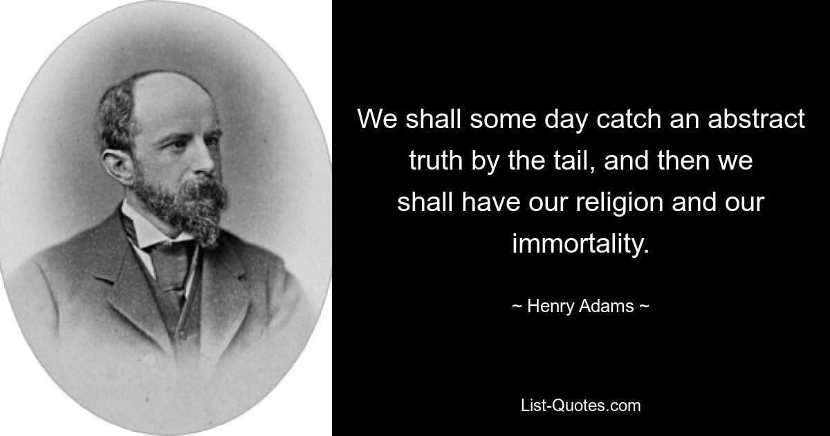 We shall some day catch an abstract truth by the tail, and then we shall have our religion and our immortality. — © Henry Adams