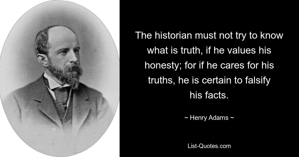 The historian must not try to know what is truth, if he values his honesty; for if he cares for his truths, he is certain to falsify his facts. — © Henry Adams