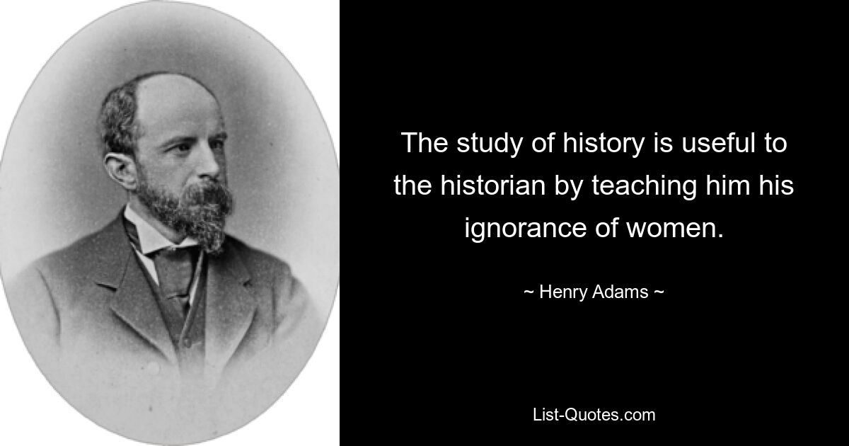 The study of history is useful to the historian by teaching him his ignorance of women. — © Henry Adams