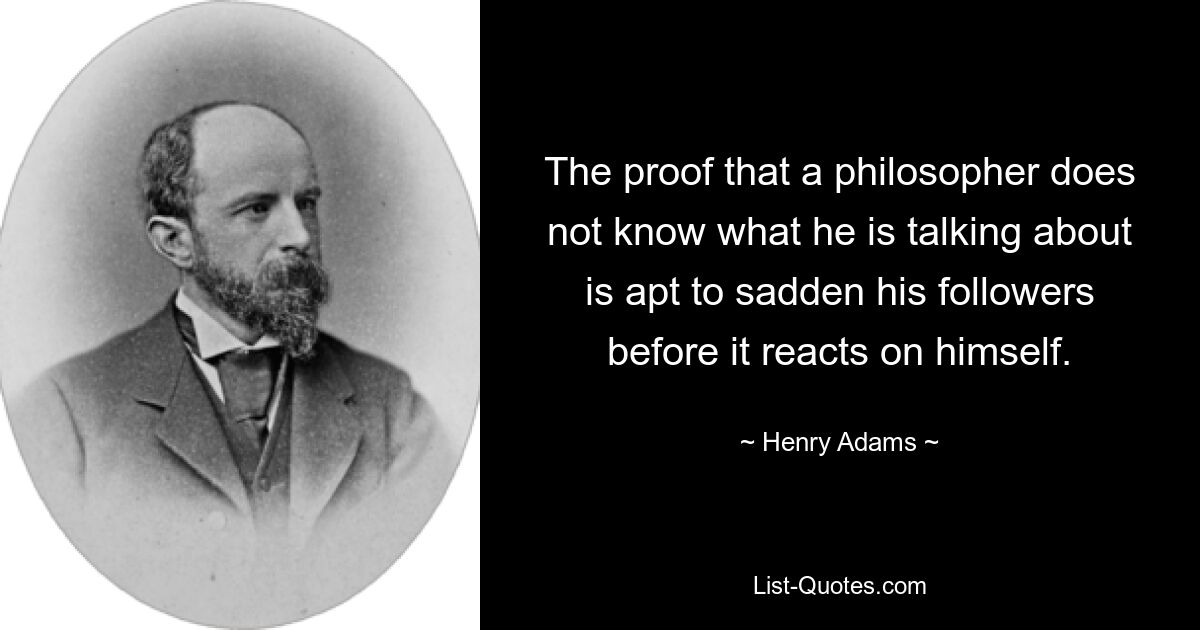 The proof that a philosopher does not know what he is talking about is apt to sadden his followers before it reacts on himself. — © Henry Adams