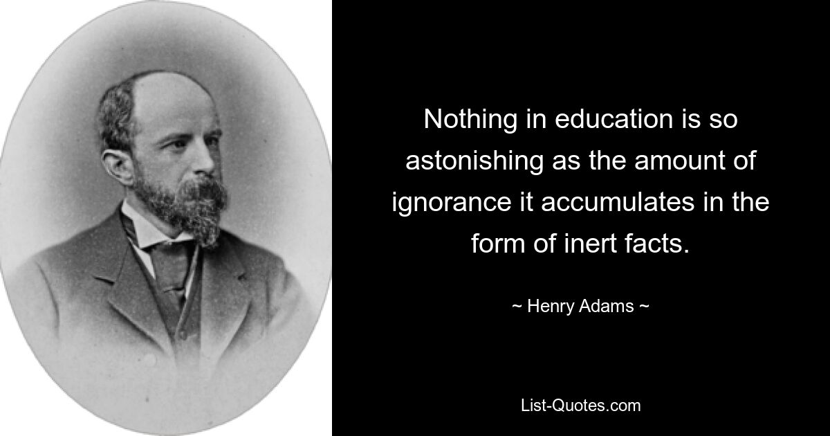 Nothing in education is so astonishing as the amount of ignorance it accumulates in the form of inert facts. — © Henry Adams