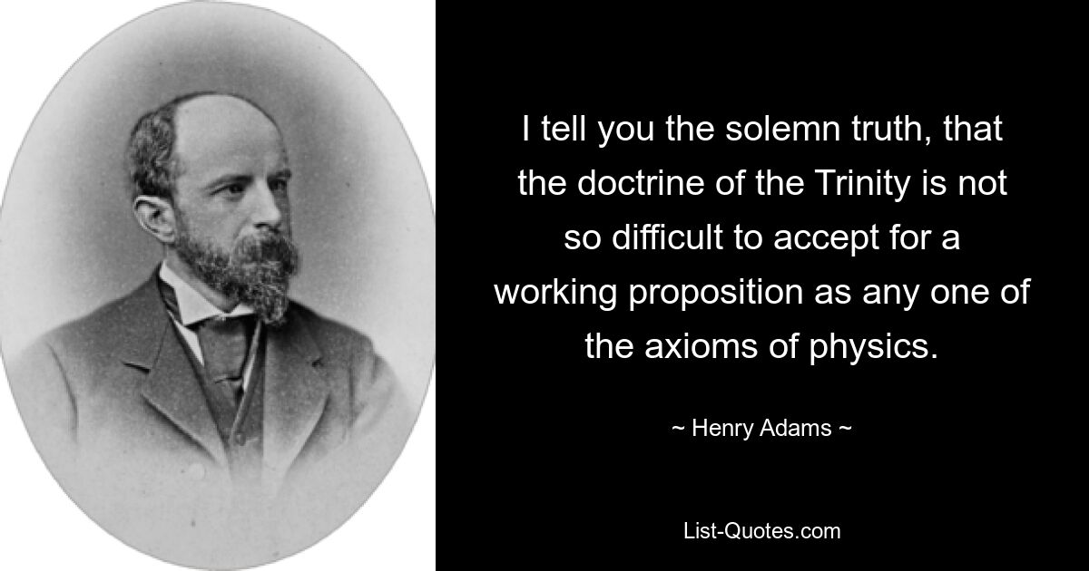 I tell you the solemn truth, that the doctrine of the Trinity is not so difficult to accept for a working proposition as any one of the axioms of physics. — © Henry Adams