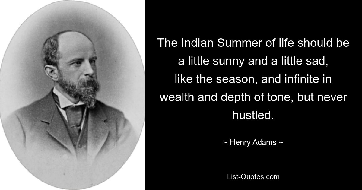 The Indian Summer of life should be a little sunny and a little sad, like the season, and infinite in wealth and depth of tone, but never hustled. — © Henry Adams