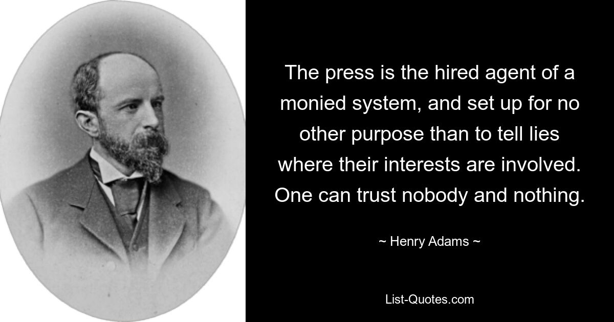 The press is the hired agent of a monied system, and set up for no other purpose than to tell lies where their interests are involved. One can trust nobody and nothing. — © Henry Adams