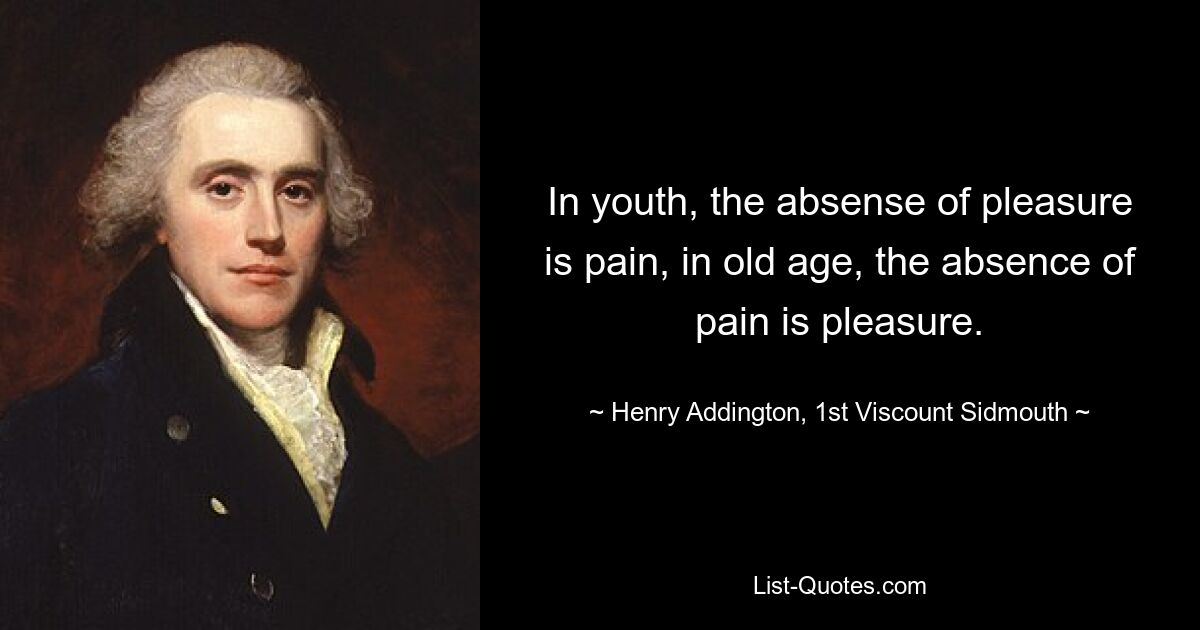 In youth, the absense of pleasure is pain, in old age, the absence of pain is pleasure. — © Henry Addington, 1st Viscount Sidmouth