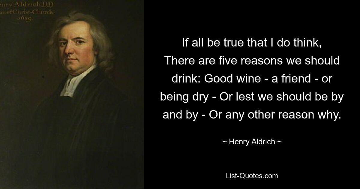 If all be true that I do think, There are five reasons we should drink: Good wine - a friend - or being dry - Or lest we should be by and by - Or any other reason why. — © Henry Aldrich