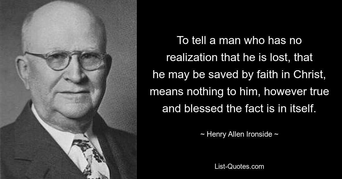 To tell a man who has no realization that he is lost, that he may be saved by faith in Christ, means nothing to him, however true and blessed the fact is in itself. — © Henry Allen Ironside