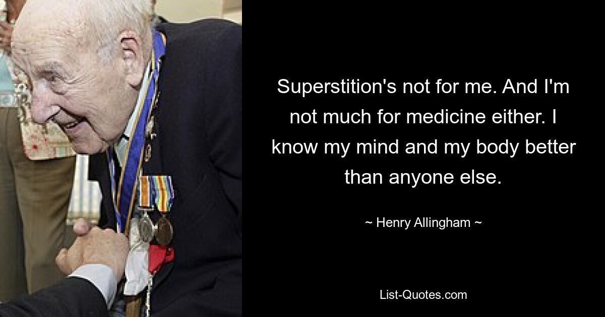 Superstition's not for me. And I'm not much for medicine either. I know my mind and my body better than anyone else. — © Henry Allingham