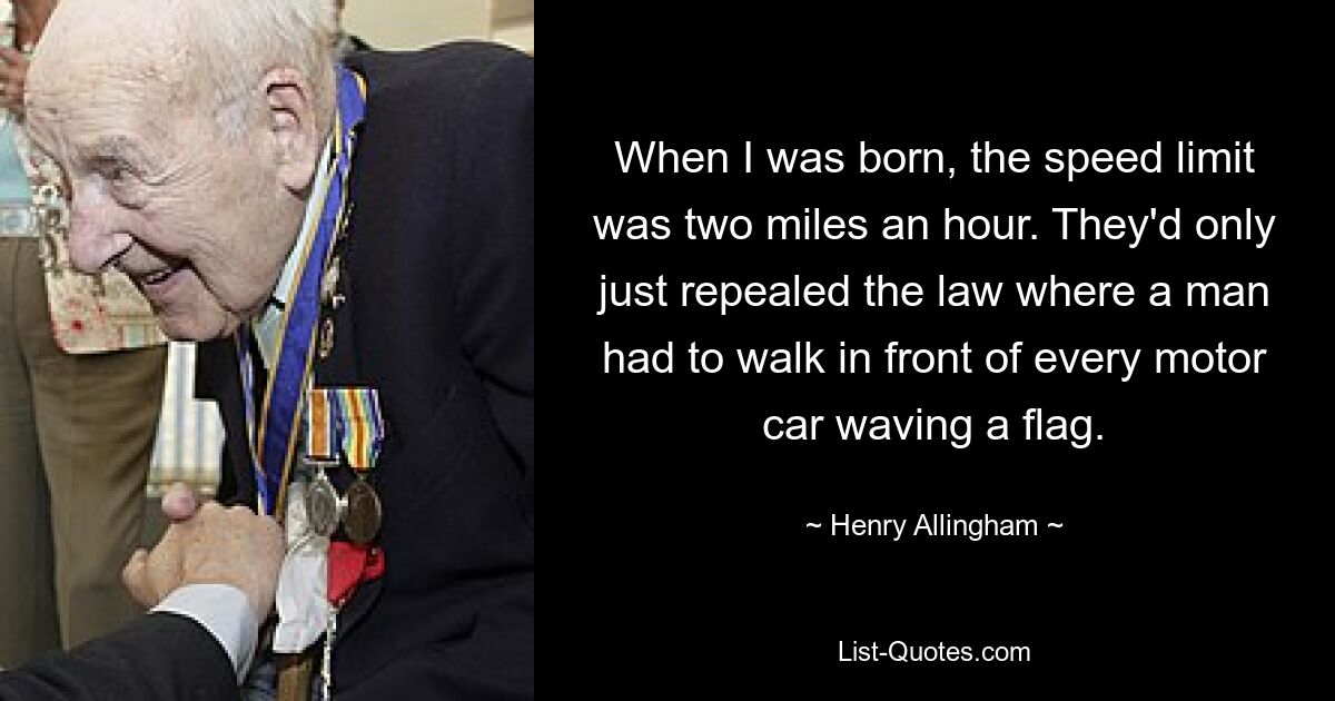 When I was born, the speed limit was two miles an hour. They'd only just repealed the law where a man had to walk in front of every motor car waving a flag. — © Henry Allingham