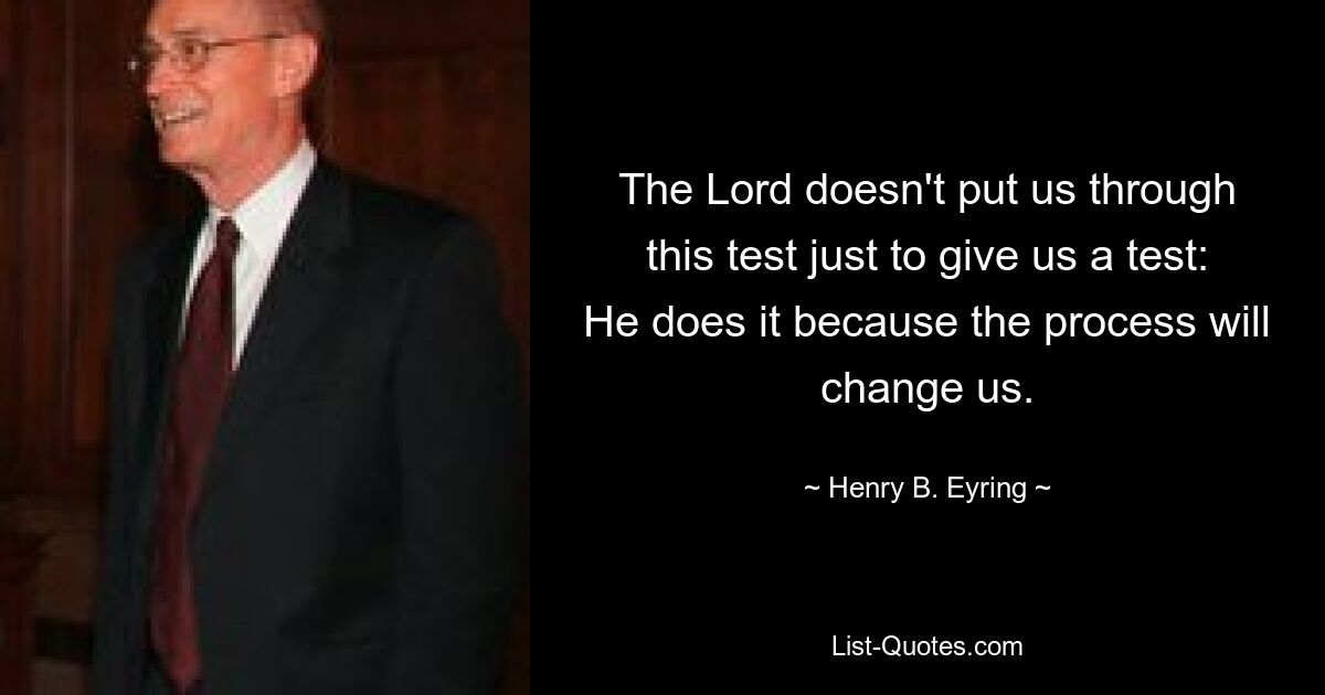 The Lord doesn't put us through this test just to give us a test: He does it because the process will change us. — © Henry B. Eyring