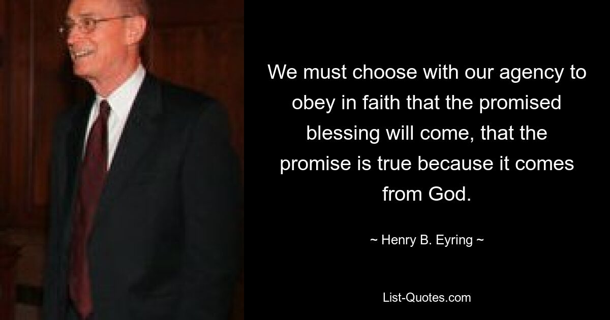 We must choose with our agency to obey in faith that the promised blessing will come, that the promise is true because it comes from God. — © Henry B. Eyring