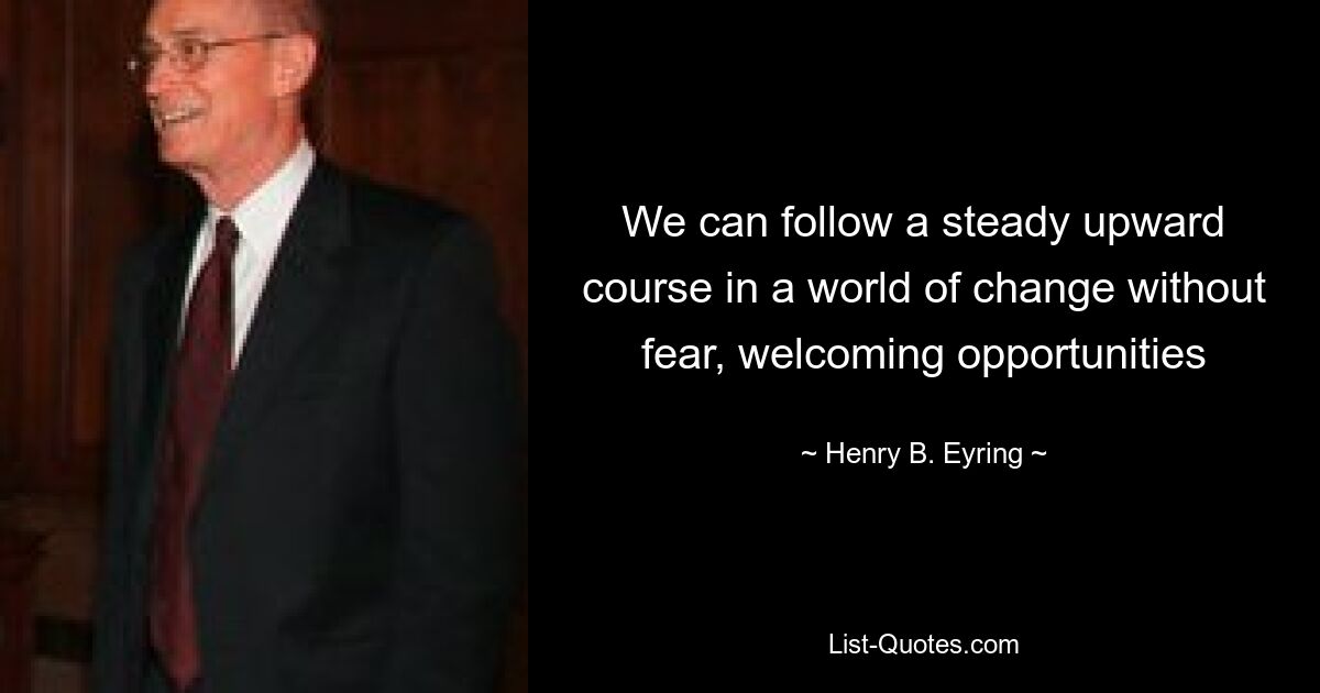 We can follow a steady upward course in a world of change without fear, welcoming opportunities — © Henry B. Eyring