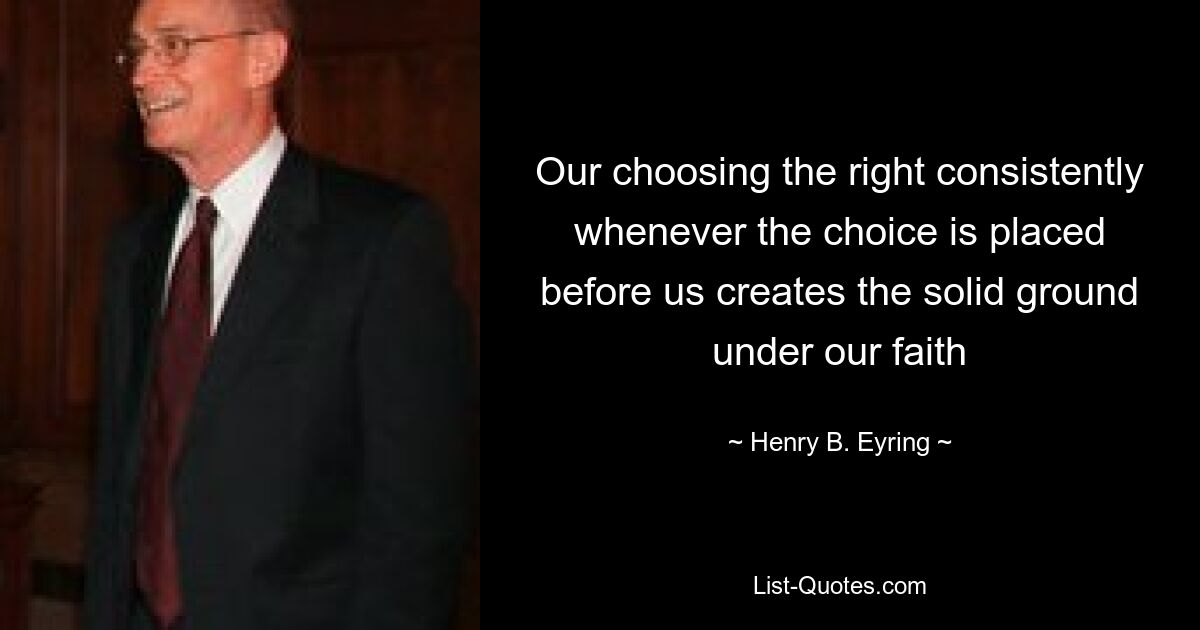 Our choosing the right consistently whenever the choice is placed before us creates the solid ground under our faith — © Henry B. Eyring