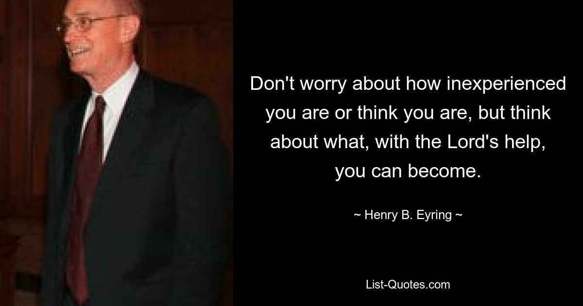 Don't worry about how inexperienced you are or think you are, but think about what, with the Lord's help, you can become. — © Henry B. Eyring