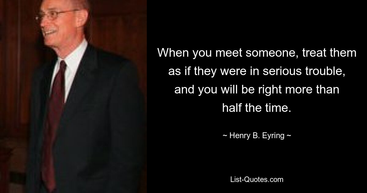 When you meet someone, treat them as if they were in serious trouble, and you will be right more than half the time. — © Henry B. Eyring