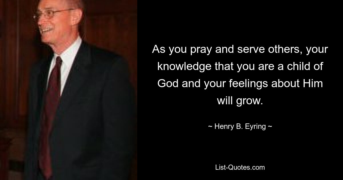 As you pray and serve others, your knowledge that you are a child of God and your feelings about Him will grow. — © Henry B. Eyring