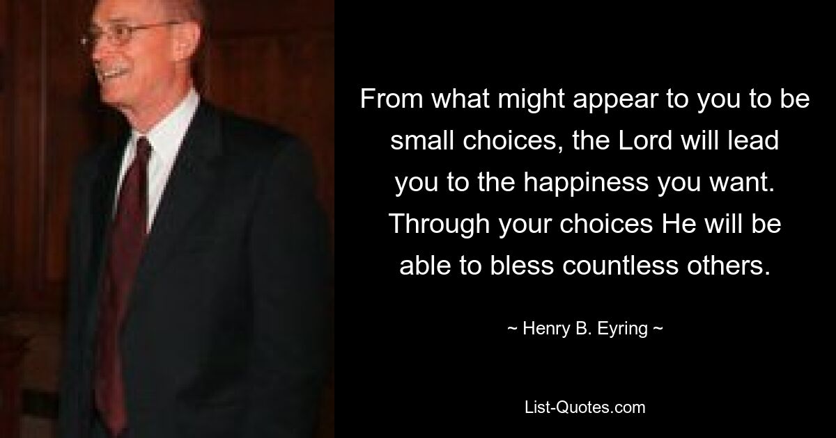 From what might appear to you to be small choices, the Lord will lead you to the happiness you want. Through your choices He will be able to bless countless others. — © Henry B. Eyring