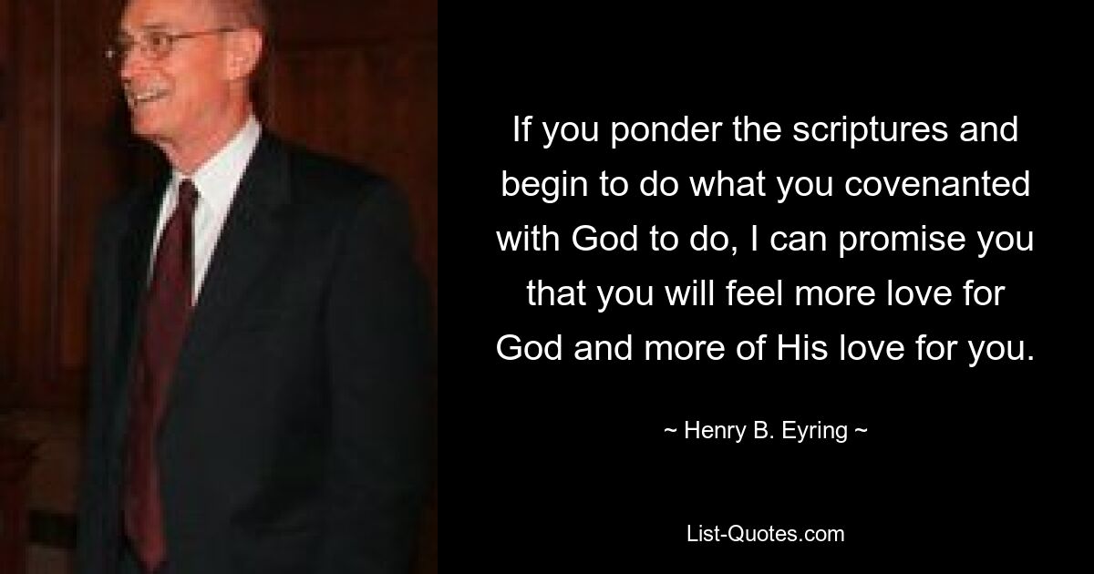 If you ponder the scriptures and begin to do what you covenanted with God to do, I can promise you that you will feel more love for God and more of His love for you. — © Henry B. Eyring