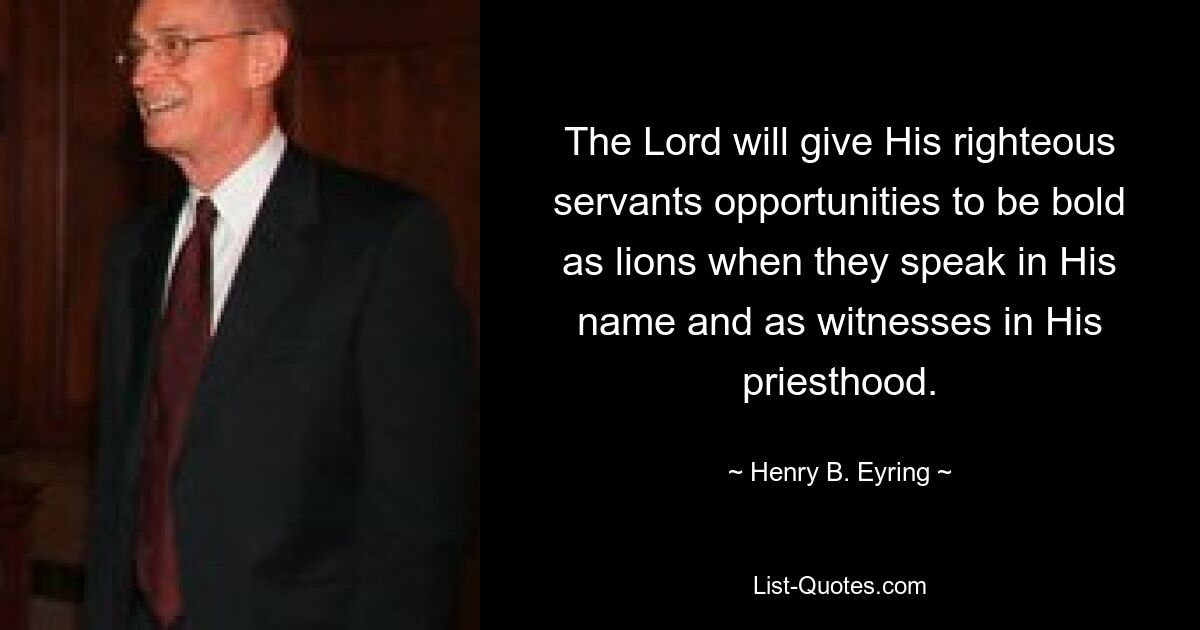 The Lord will give His righteous servants opportunities to be bold as lions when they speak in His name and as witnesses in His priesthood. — © Henry B. Eyring