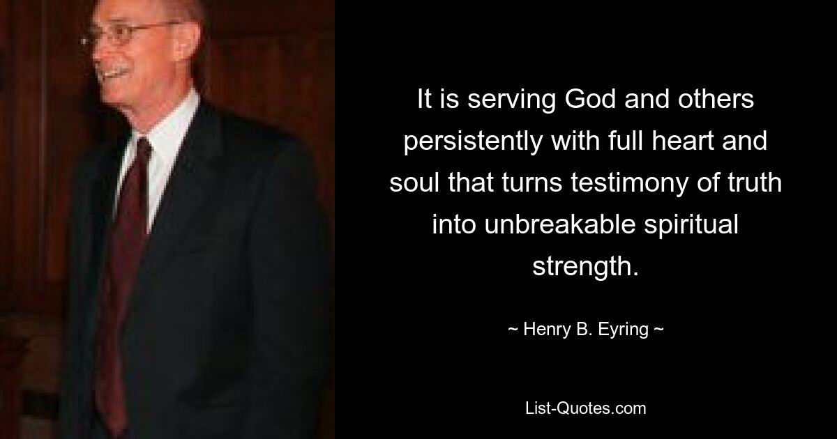 It is serving God and others persistently with full heart and soul that turns testimony of truth into unbreakable spiritual strength. — © Henry B. Eyring