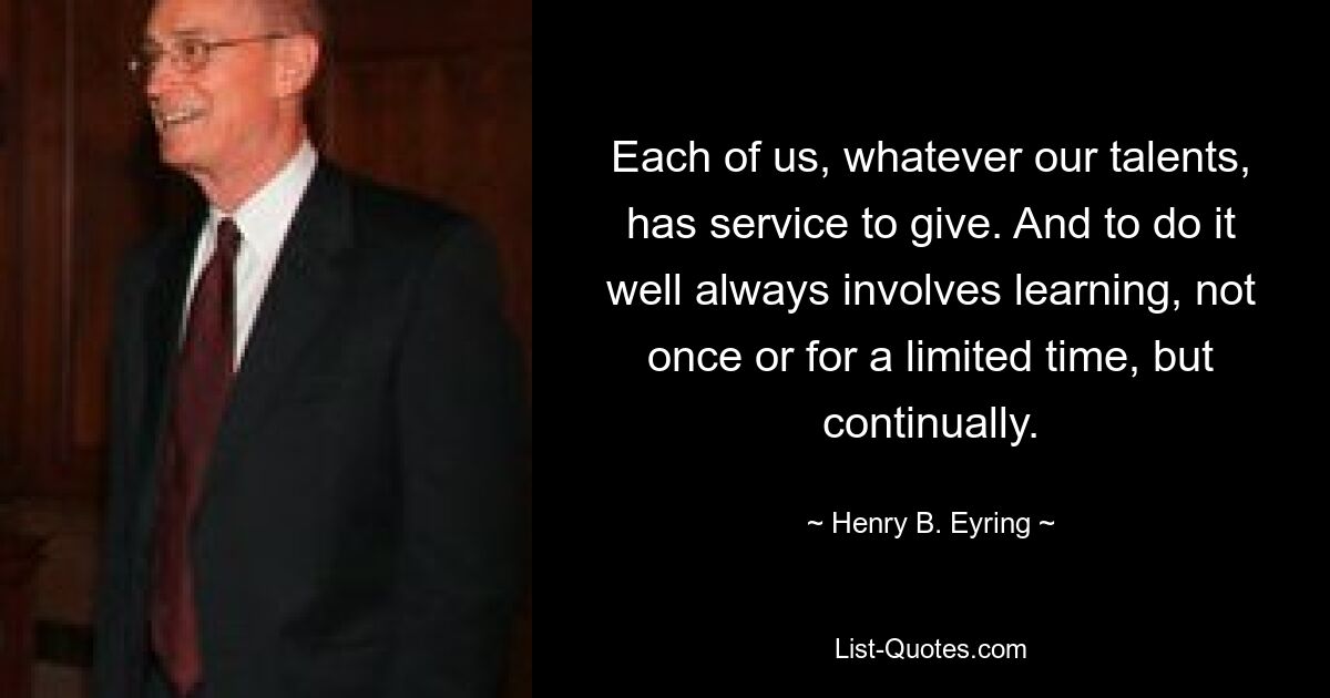 Each of us, whatever our talents, has service to give. And to do it well always involves learning, not once or for a limited time, but continually. — © Henry B. Eyring