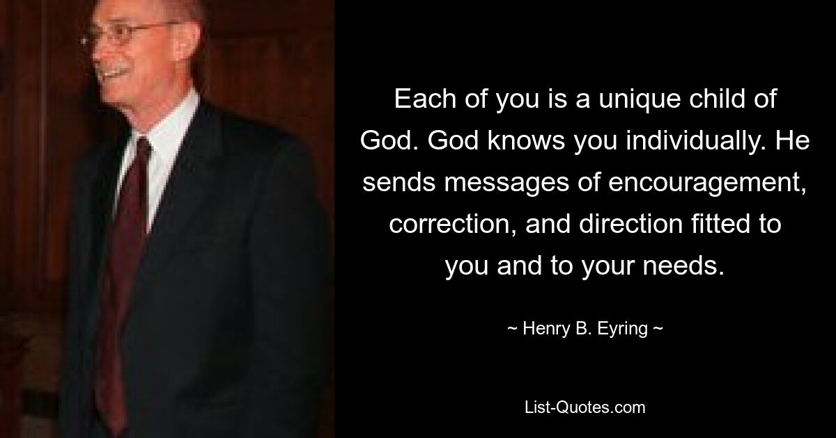 Each of you is a unique child of God. God knows you individually. He sends messages of encouragement, correction, and direction fitted to you and to your needs. — © Henry B. Eyring