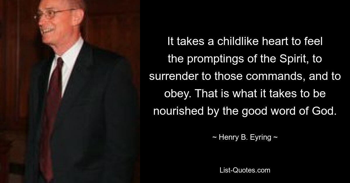 Es braucht ein kindliches Herz, um die Eingebungen des Geistes zu spüren, sich diesen Geboten hinzugeben und zu gehorchen. Das ist es, was es braucht, um vom guten Wort Gottes genährt zu werden. — © Henry B. Eyring 