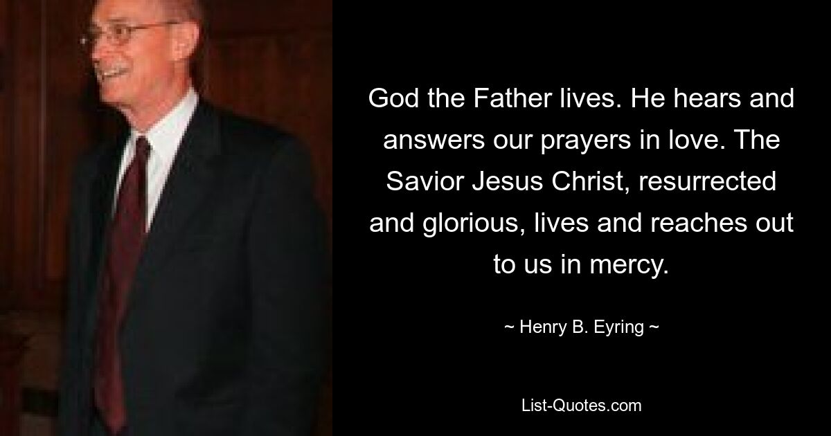 God the Father lives. He hears and answers our prayers in love. The Savior Jesus Christ, resurrected and glorious, lives and reaches out to us in mercy. — © Henry B. Eyring