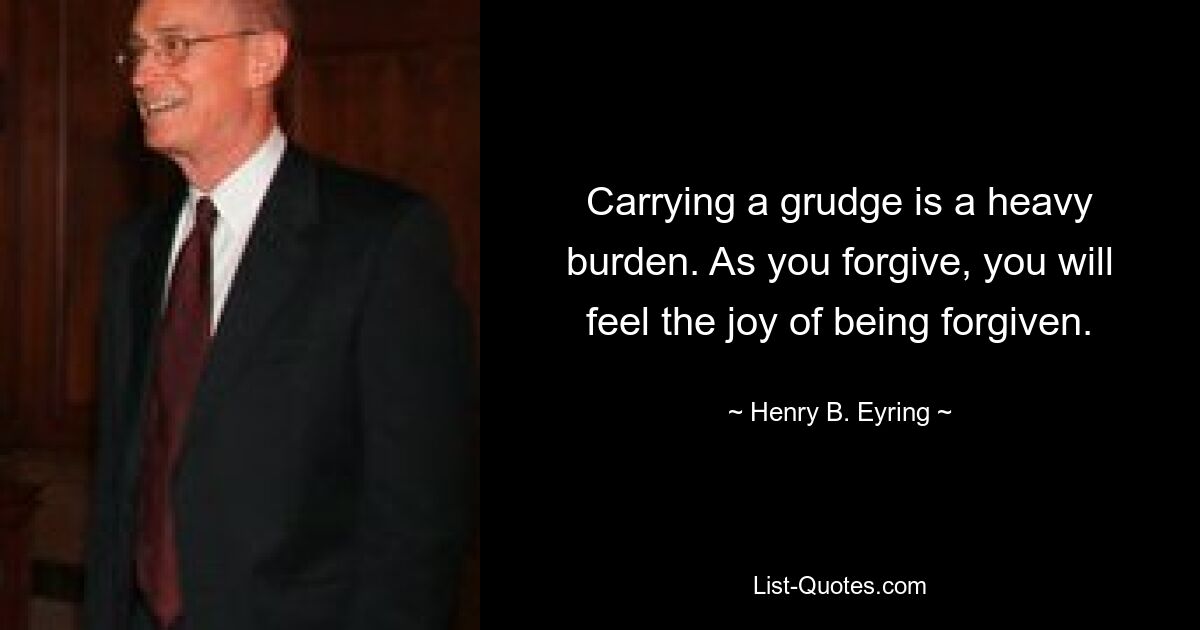 Carrying a grudge is a heavy burden. As you forgive, you will feel the joy of being forgiven. — © Henry B. Eyring