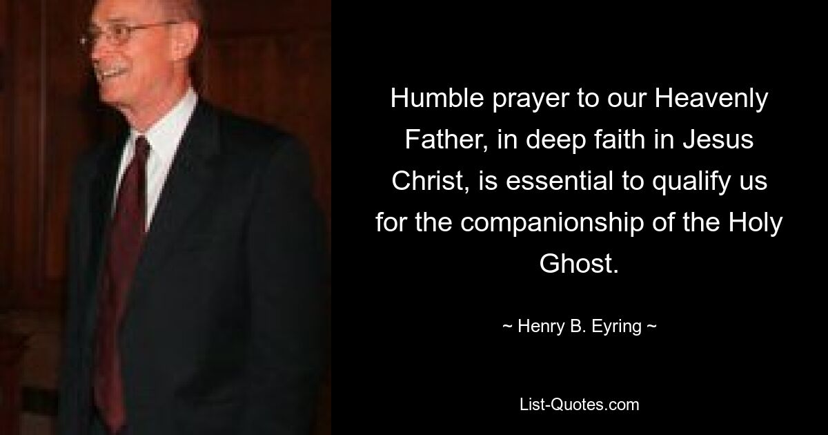 Humble prayer to our Heavenly Father, in deep faith in Jesus Christ, is essential to qualify us for the companionship of the Holy Ghost. — © Henry B. Eyring